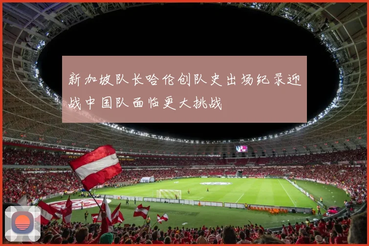 新加坡队长哈伦创队史出场纪录迎战中国队面临更大挑战