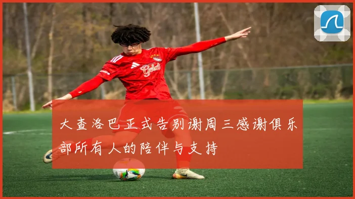 大查洛巴正式告别谢周三感谢俱乐部所有人的陪伴与支持