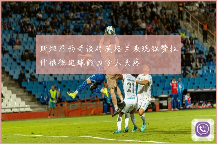 斯坦尼西奇谈对英格兰表现称赞拉什福德进球能力令人头疼