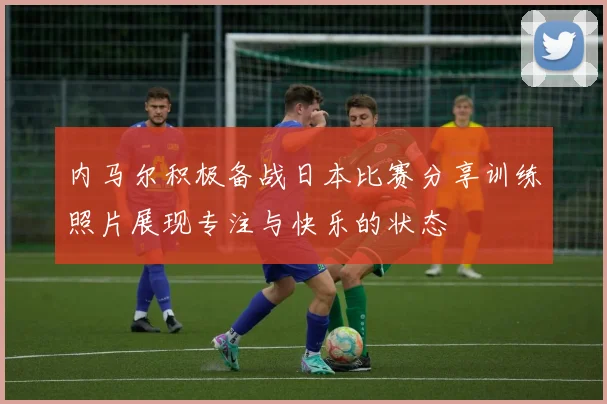 内马尔积极备战日本比赛分享训练照片展现专注与快乐的状态