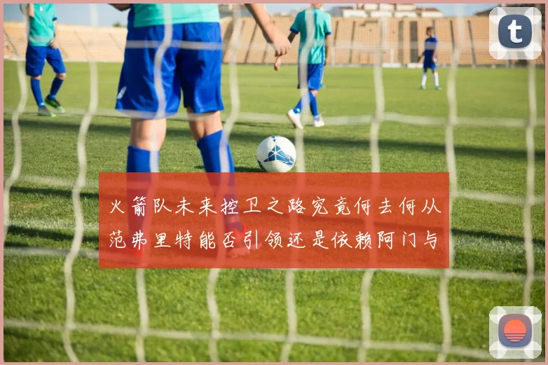 火箭队未来控卫之路究竟何去何从范弗里特能否引领还是依赖阿门与谢泼德