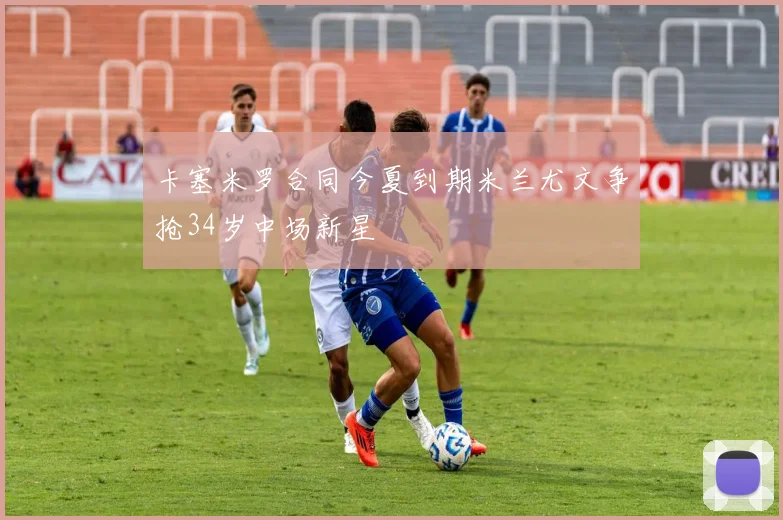 卡塞米罗合同今夏到期米兰尤文争抢34岁中场新星