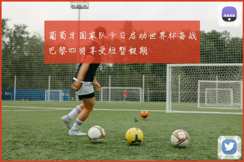 葡萄牙国家队今日启动世界杯备战巴黎四将享受短暂假期