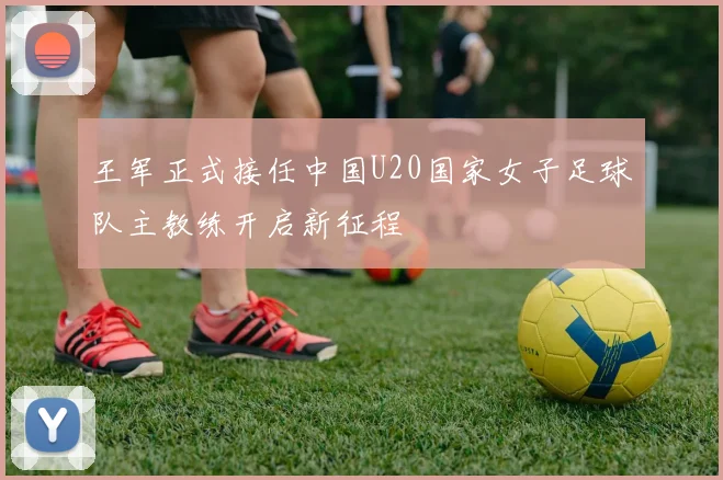 王军正式接任中国U20国家女子足球队主教练开启新征程
