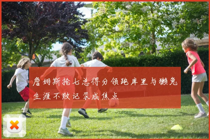 詹姆斯抢七总得分领跑库里与獭兔生涯不败记录成焦点