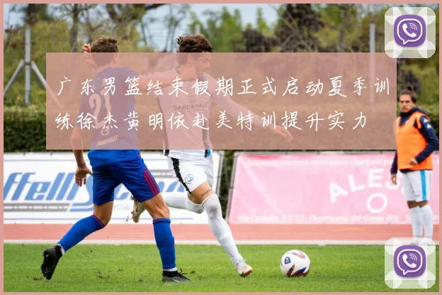 广东男篮结束假期正式启动夏季训练徐杰黄明依赴美特训提升实力