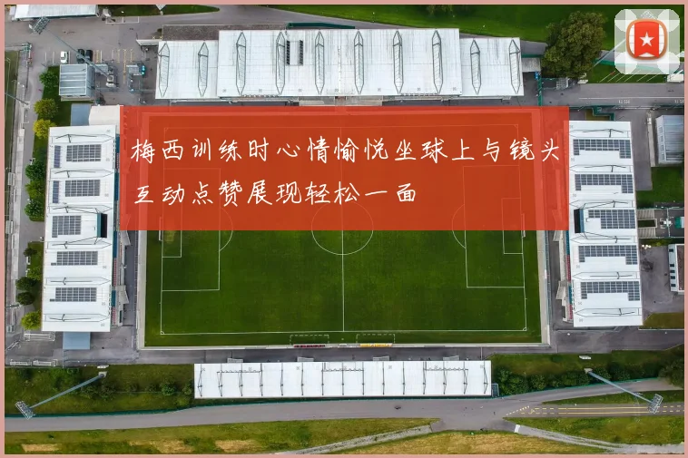 梅西训练时心情愉悦坐球上与镜头互动点赞展现轻松一面