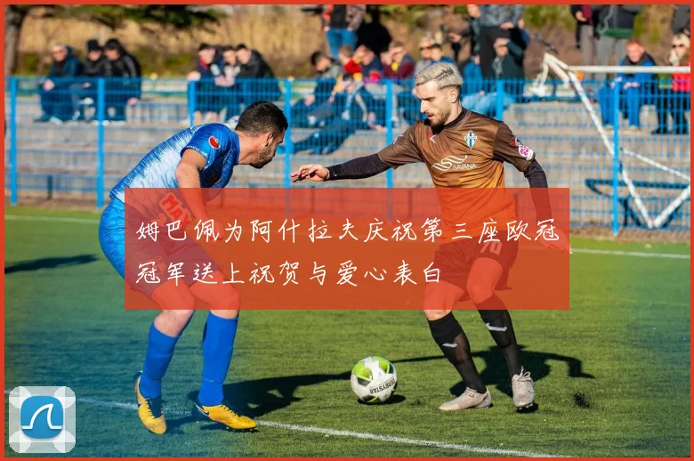 姆巴佩为阿什拉夫庆祝第三座欧冠冠军送上祝贺与爱心表白