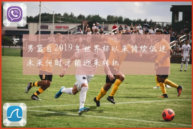 男篮自2019年世界杯以来持续低迷未来何时才能迎来转机