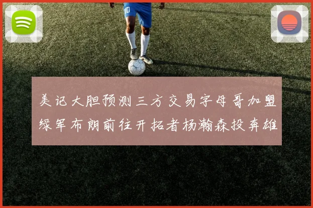 美记大胆预测三方交易字母哥加盟绿军布朗前往开拓者杨瀚森投奔雄鹿