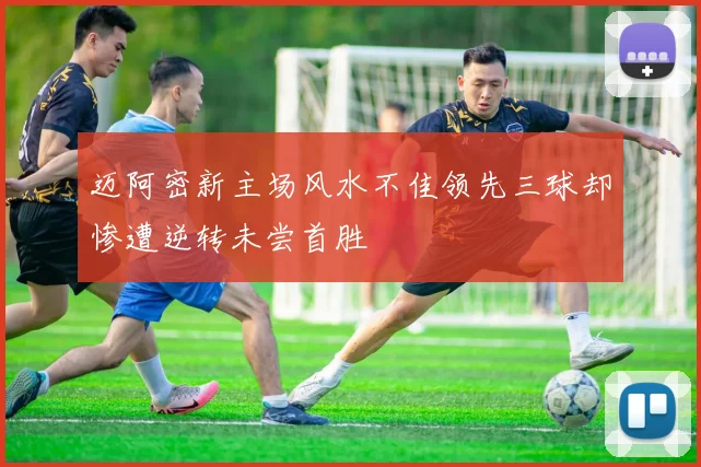 迈阿密新主场风水不佳领先三球却惨遭逆转未尝首胜