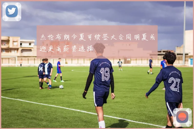 杰伦布朗今夏可续签大合同明夏或迎更高薪资选择