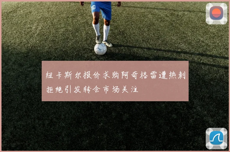 纽卡斯尔报价求购阿奇格雷遭热刺拒绝引发转会市场关注