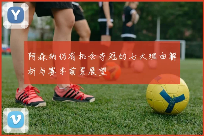 阿森纳仍有机会夺冠的七大理由解析与赛季前景展望
