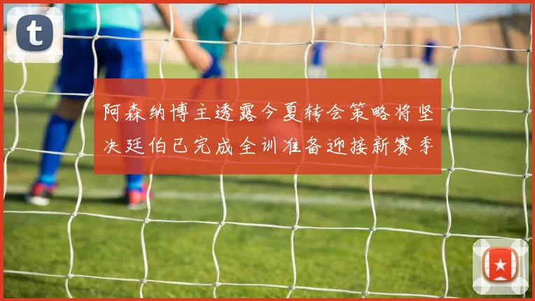 阿森纳博主透露今夏转会策略将坚决廷伯已完成全训准备迎接新赛季