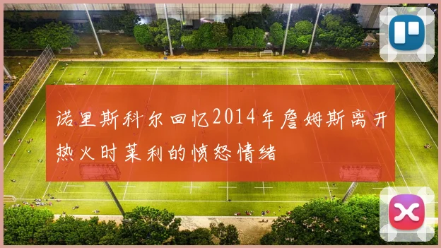 诺里斯科尔回忆2014年詹姆斯离开热火时莱利的愤怒情绪