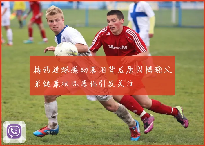 梅西进球感动落泪背后原因揭晓父亲健康状况恶化引发关注