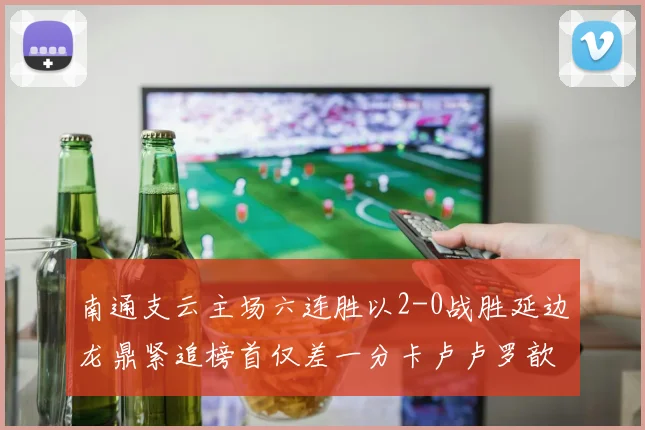 南通支云主场六连胜以2-0战胜延边龙鼎紧追榜首仅差一分卡卢卢罗歆破门助力