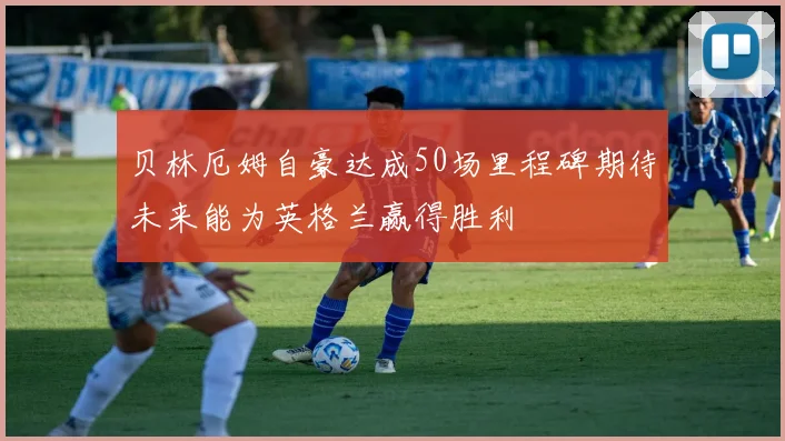 贝林厄姆自豪达成50场里程碑期待未来能为英格兰赢得胜利