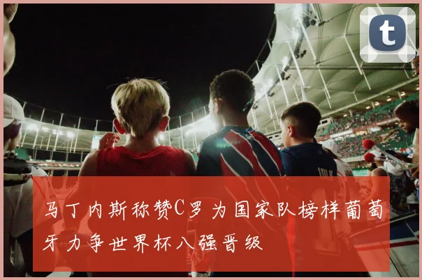 马丁内斯称赞C罗为国家队榜样葡萄牙力争世界杯八强晋级