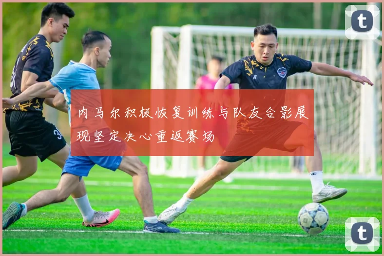 内马尔积极恢复训练与队友合影展现坚定决心重返赛场