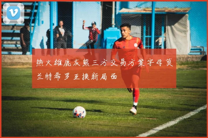 热火雄鹿灰熊三方交易方案字母莫兰特希罗互换新局面