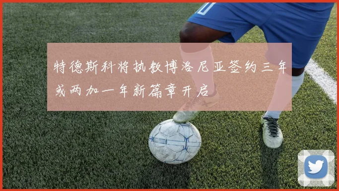 特德斯科将执教博洛尼亚签约三年或两加一年新篇章开启