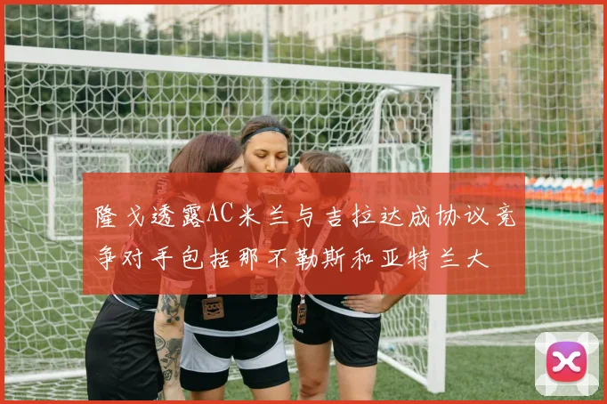 隆戈透露AC米兰与吉拉达成协议竞争对手包括那不勒斯和亚特兰大