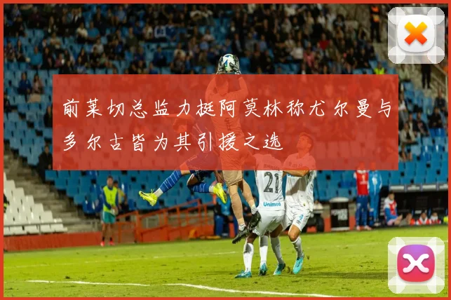 前莱切总监力挺阿莫林称尤尔曼与多尔古皆为其引援之选