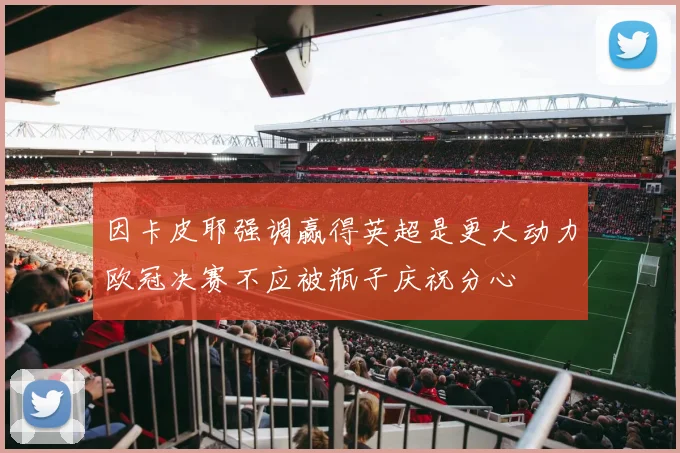 因卡皮耶强调赢得英超是更大动力欧冠决赛不应被瓶子庆祝分心
