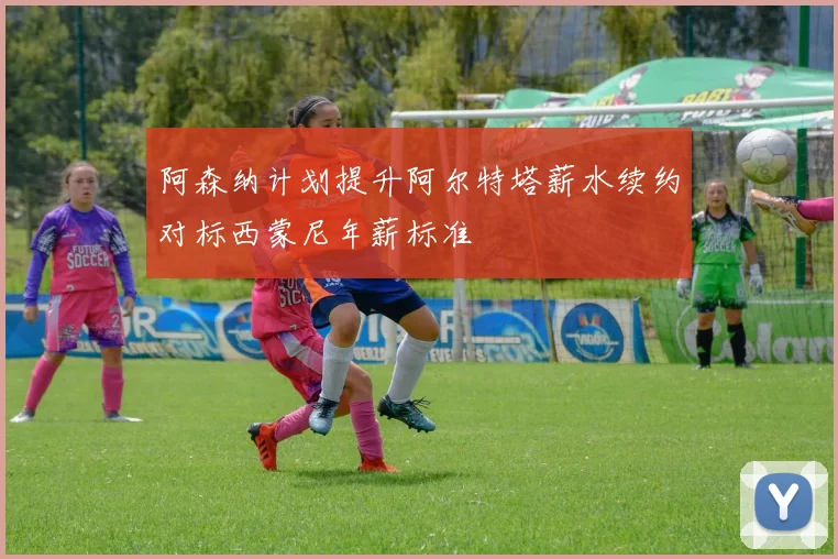 阿森纳计划提升阿尔特塔薪水续约对标西蒙尼年薪标准